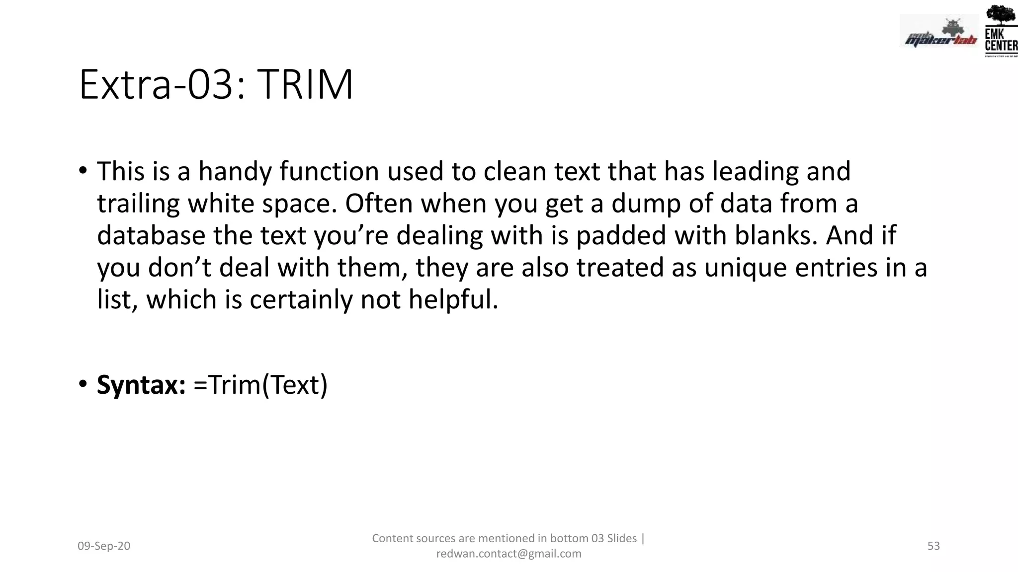 Extra-03: TRIM
• This is a handy function used to clean text that has leading and
trailing white space. Often when you get a dump of data from a
database the text you’re dealing with is padded with blanks. And if
you don’t deal with them, they are also treated as unique entries in a
list, which is certainly not helpful.
• Syntax: =Trim(Text)
09-Sep-20
Content sources are mentioned in bottom 03 Slides |
redwan.contact@gmail.com
53
 