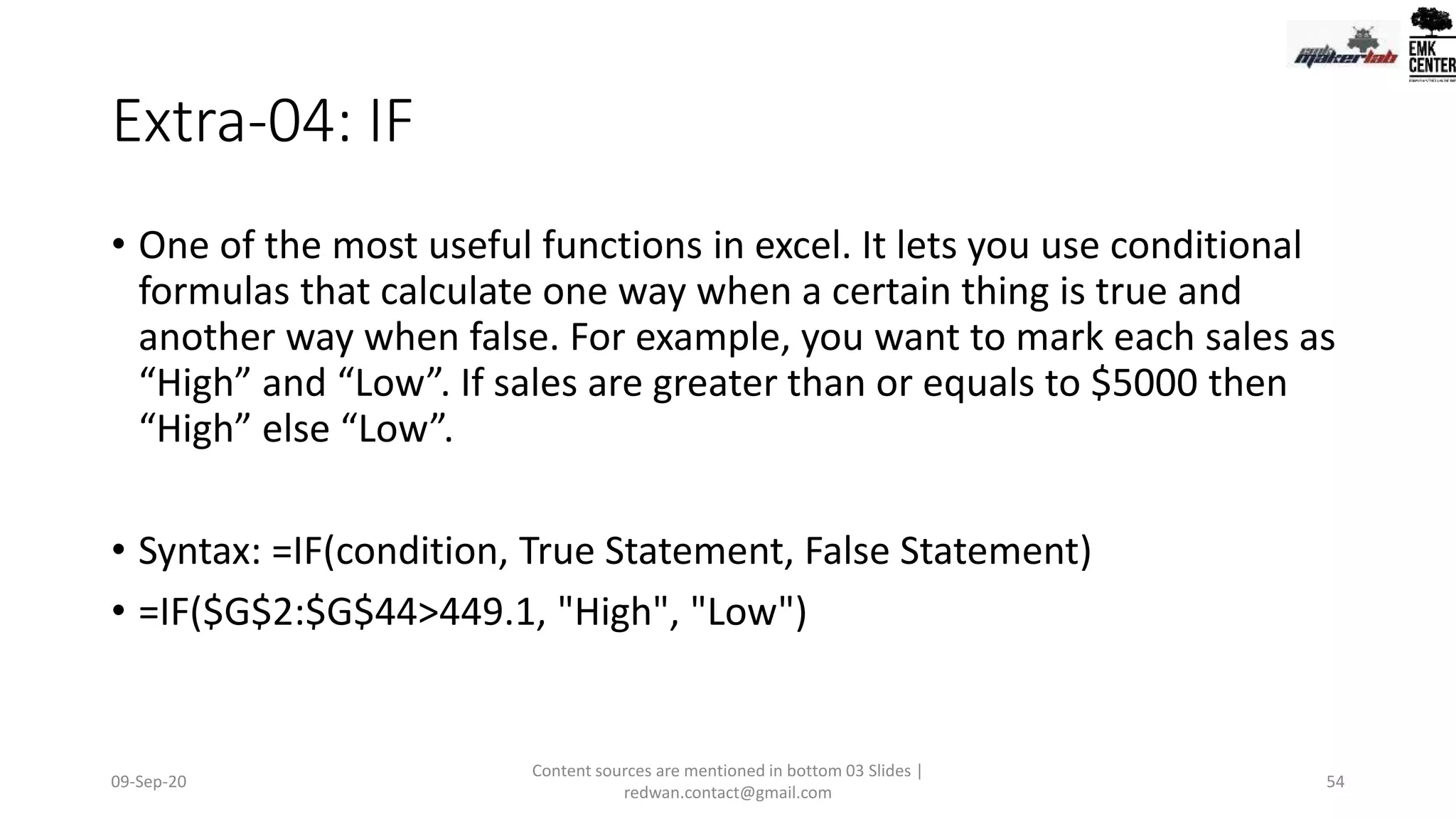 Extra-04: IF
• One of the most useful functions in excel. It lets you use conditional
formulas that calculate one way when a certain thing is true and
another way when false. For example, you want to mark each sales as
“High” and “Low”. If sales are greater than or equals to $5000 then
“High” else “Low”.
• Syntax: =IF(condition, True Statement, False Statement)
• =IF($G$2:$G$44>449.1, "High", "Low")
09-Sep-20
Content sources are mentioned in bottom 03 Slides |
redwan.contact@gmail.com
54
 