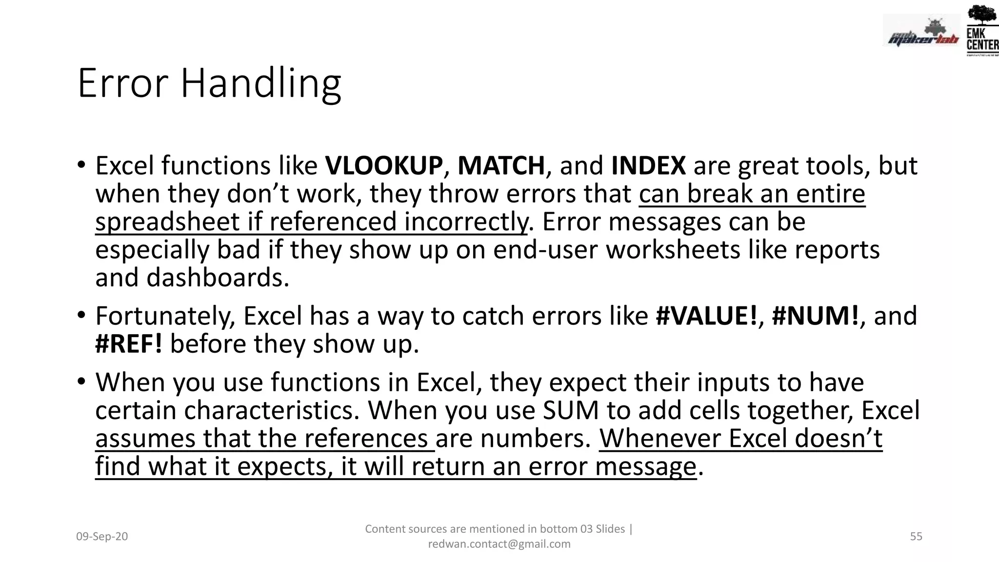 Error Handling
• Excel functions like VLOOKUP, MATCH, and INDEX are great tools, but
when they don’t work, they throw errors that can break an entire
spreadsheet if referenced incorrectly. Error messages can be
especially bad if they show up on end-user worksheets like reports
and dashboards.
• Fortunately, Excel has a way to catch errors like #VALUE!, #NUM!, and
#REF! before they show up.
• When you use functions in Excel, they expect their inputs to have
certain characteristics. When you use SUM to add cells together, Excel
assumes that the references are numbers. Whenever Excel doesn’t
find what it expects, it will return an error message.
09-Sep-20
Content sources are mentioned in bottom 03 Slides |
redwan.contact@gmail.com
55
 