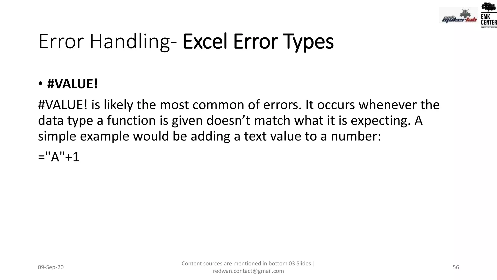 Error Handling- Excel Error Types
• #VALUE!
#VALUE! is likely the most common of errors. It occurs whenever the
data type a function is given doesn’t match what it is expecting. A
simple example would be adding a text value to a number:
="A"+1
09-Sep-20
Content sources are mentioned in bottom 03 Slides |
redwan.contact@gmail.com
56
 