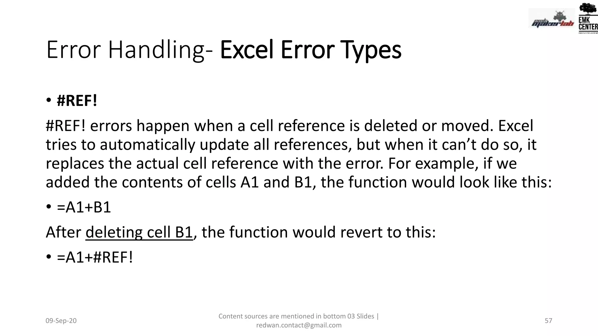 Error Handling- Excel Error Types
• #REF!
#REF! errors happen when a cell reference is deleted or moved. Excel
tries to automatically update all references, but when it can’t do so, it
replaces the actual cell reference with the error. For example, if we
added the contents of cells A1 and B1, the function would look like this:
• =A1+B1
After deleting cell B1, the function would revert to this:
• =A1+#REF!
09-Sep-20
Content sources are mentioned in bottom 03 Slides |
redwan.contact@gmail.com
57
 