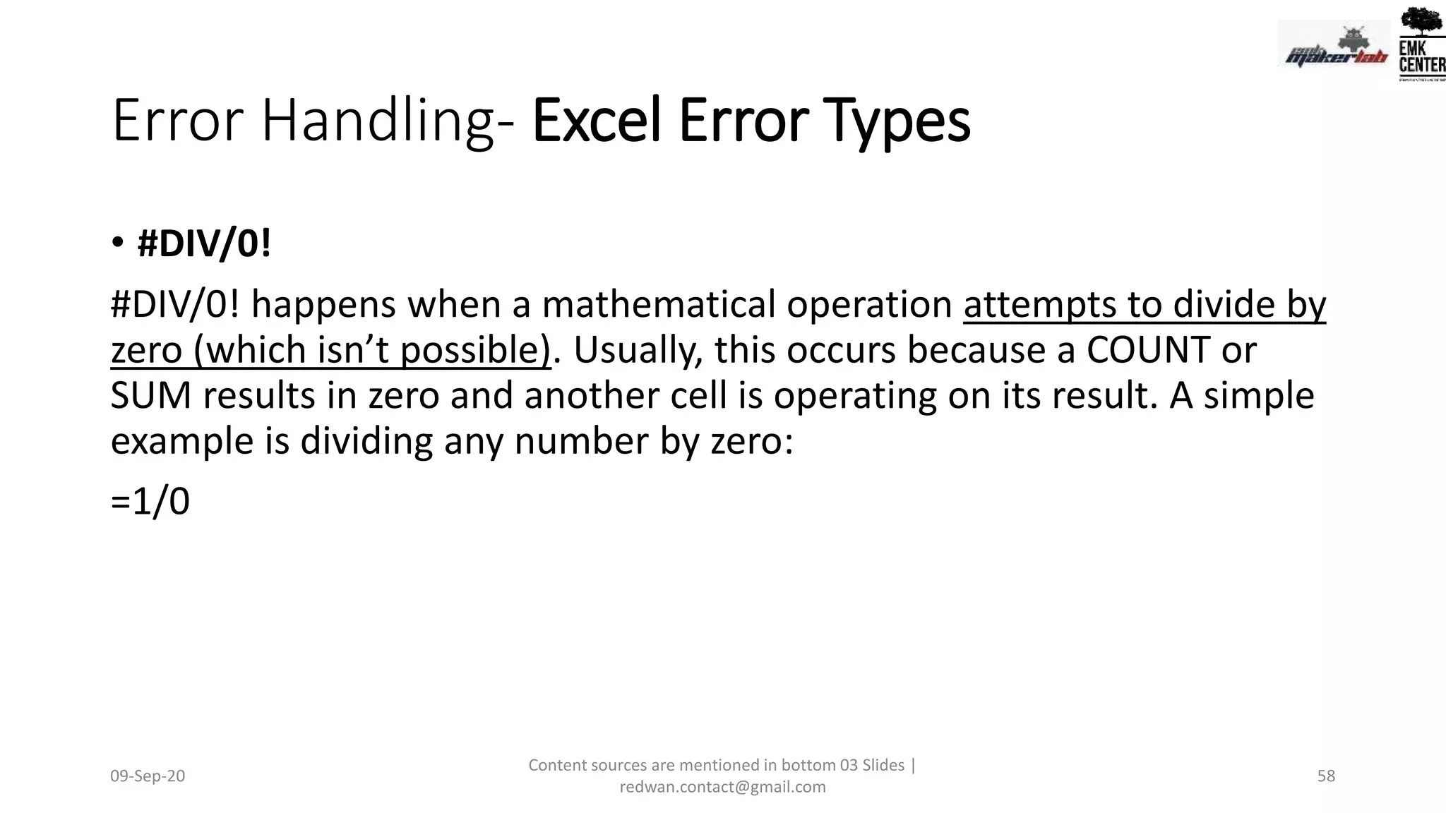 Error Handling- Excel Error Types
• #DIV/0!
#DIV/0! happens when a mathematical operation attempts to divide by
zero (which isn’t possible). Usually, this occurs because a COUNT or
SUM results in zero and another cell is operating on its result. A simple
example is dividing any number by zero:
=1/0
09-Sep-20
Content sources are mentioned in bottom 03 Slides |
redwan.contact@gmail.com
58
 