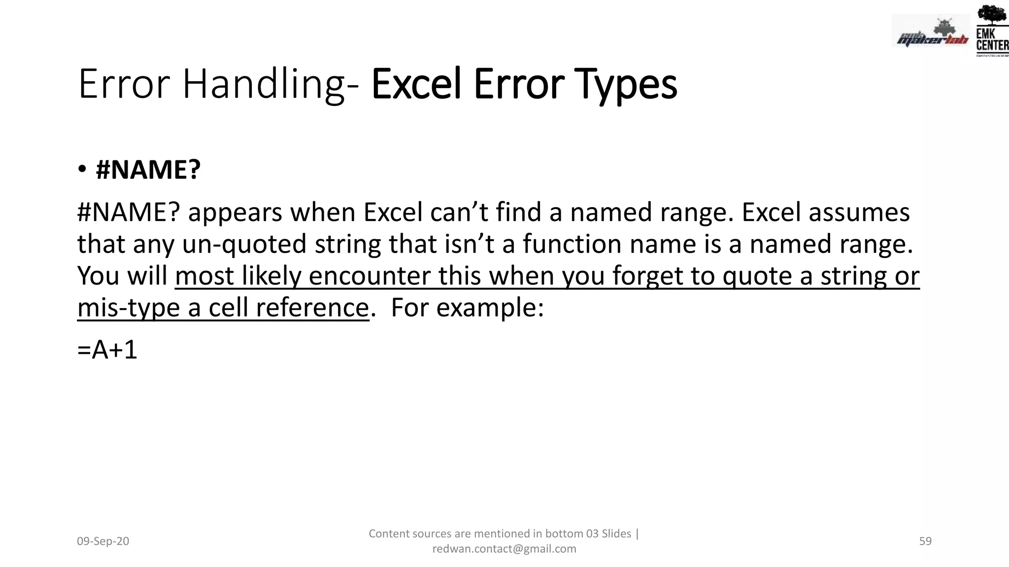 Error Handling- Excel Error Types
• #NAME?
#NAME? appears when Excel can’t find a named range. Excel assumes
that any un-quoted string that isn’t a function name is a named range.
You will most likely encounter this when you forget to quote a string or
mis-type a cell reference. For example:
=A+1
09-Sep-20
Content sources are mentioned in bottom 03 Slides |
redwan.contact@gmail.com
59
 