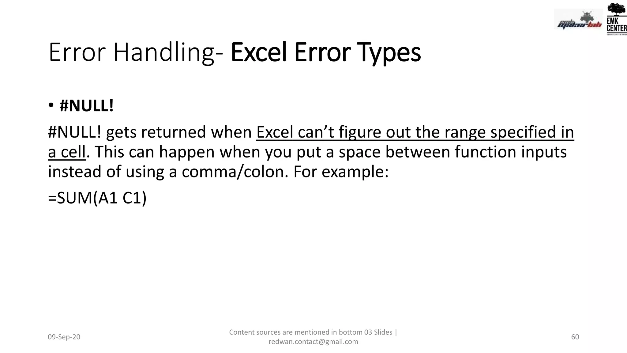 Error Handling- Excel Error Types
• #NULL!
#NULL! gets returned when Excel can’t figure out the range specified in
a cell. This can happen when you put a space between function inputs
instead of using a comma/colon. For example:
=SUM(A1 C1)
09-Sep-20
Content sources are mentioned in bottom 03 Slides |
redwan.contact@gmail.com
60
 