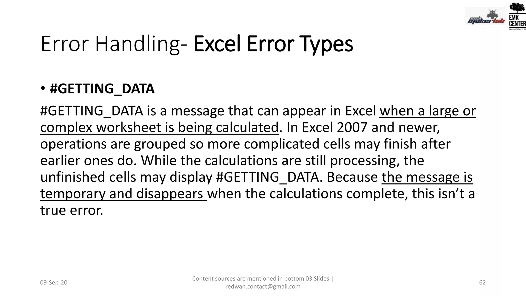 Error Handling- Excel Error Types
• #GETTING_DATA
#GETTING_DATA is a message that can appear in Excel when a large or
complex worksheet is being calculated. In Excel 2007 and newer,
operations are grouped so more complicated cells may finish after
earlier ones do. While the calculations are still processing, the
unfinished cells may display #GETTING_DATA. Because the message is
temporary and disappears when the calculations complete, this isn’t a
true error.
09-Sep-20
Content sources are mentioned in bottom 03 Slides |
redwan.contact@gmail.com
62
 