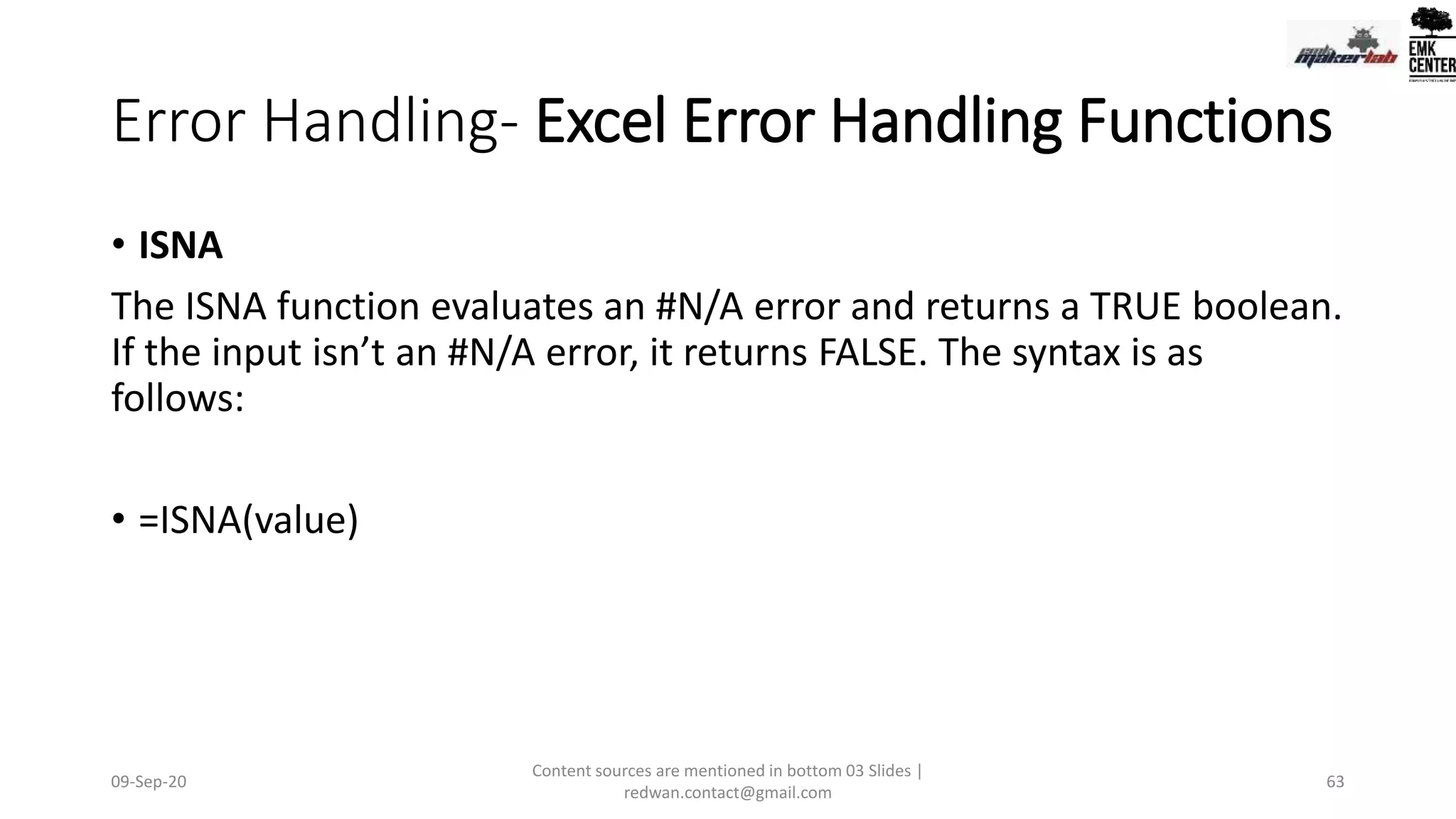Error Handling- Excel Error Handling Functions
• ISNA
The ISNA function evaluates an #N/A error and returns a TRUE boolean.
If the input isn’t an #N/A error, it returns FALSE. The syntax is as
follows:
• =ISNA(value)
09-Sep-20
Content sources are mentioned in bottom 03 Slides |
redwan.contact@gmail.com
63
 