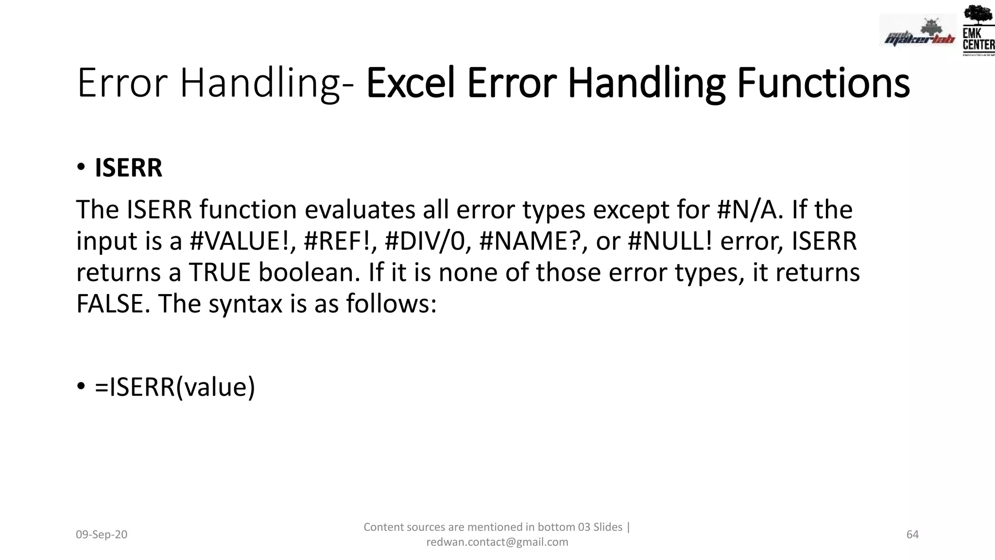 Error Handling- Excel Error Handling Functions
• ISERR
The ISERR function evaluates all error types except for #N/A. If the
input is a #VALUE!, #REF!, #DIV/0, #NAME?, or #NULL! error, ISERR
returns a TRUE boolean. If it is none of those error types, it returns
FALSE. The syntax is as follows:
• =ISERR(value)
09-Sep-20
Content sources are mentioned in bottom 03 Slides |
redwan.contact@gmail.com
64
 