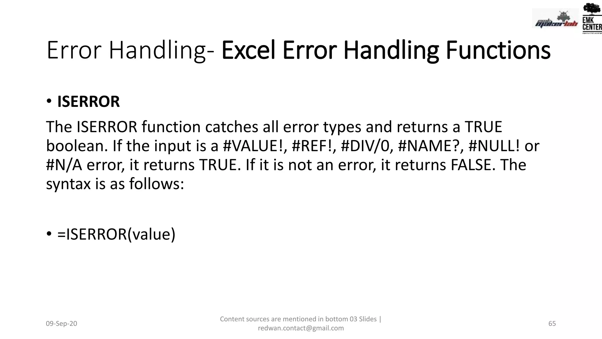 Error Handling- Excel Error Handling Functions
• ISERROR
The ISERROR function catches all error types and returns a TRUE
boolean. If the input is a #VALUE!, #REF!, #DIV/0, #NAME?, #NULL! or
#N/A error, it returns TRUE. If it is not an error, it returns FALSE. The
syntax is as follows:
• =ISERROR(value)
09-Sep-20
Content sources are mentioned in bottom 03 Slides |
redwan.contact@gmail.com
65
 