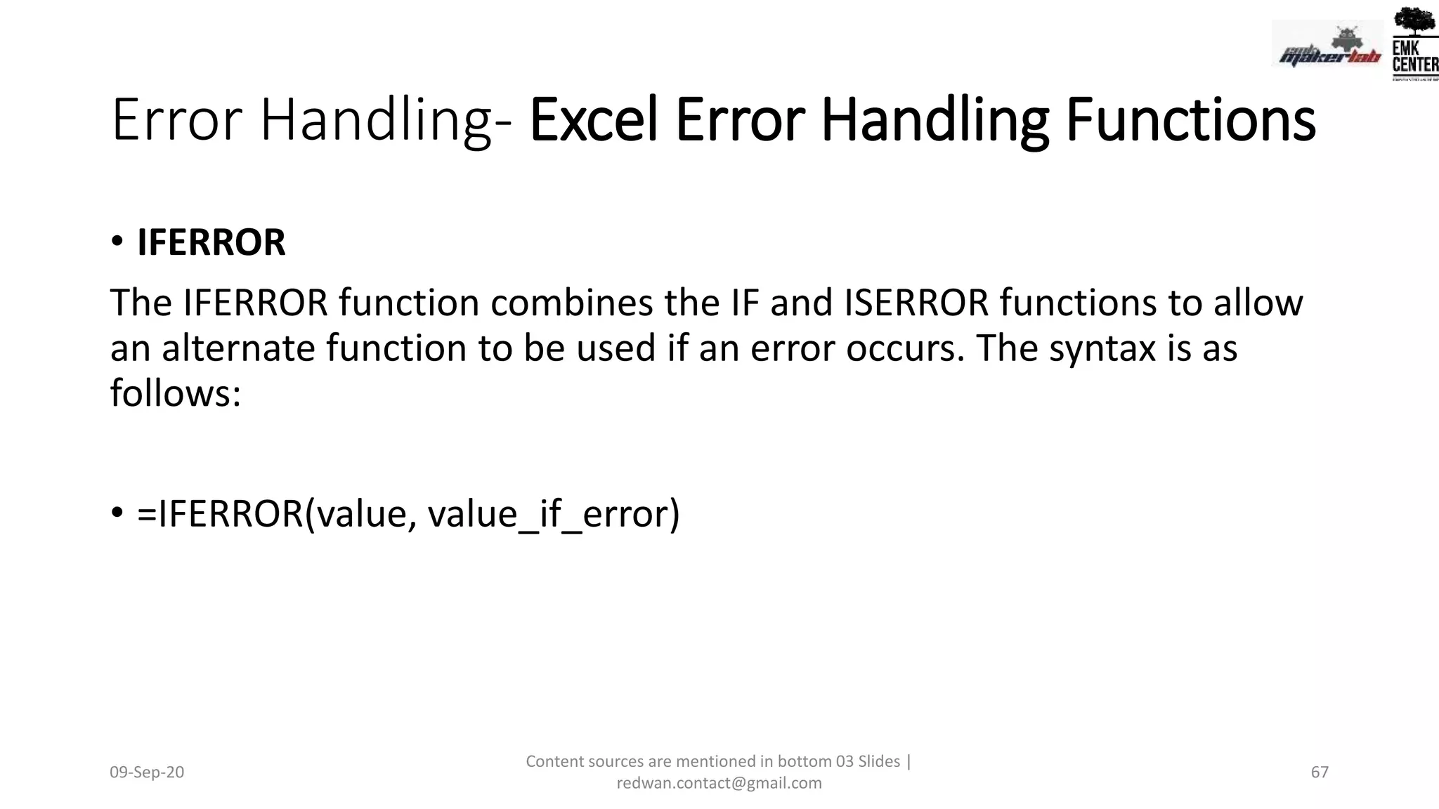 Error Handling- Excel Error Handling Functions
• IFERROR
The IFERROR function combines the IF and ISERROR functions to allow
an alternate function to be used if an error occurs. The syntax is as
follows:
• =IFERROR(value, value_if_error)
09-Sep-20
Content sources are mentioned in bottom 03 Slides |
redwan.contact@gmail.com
67
 