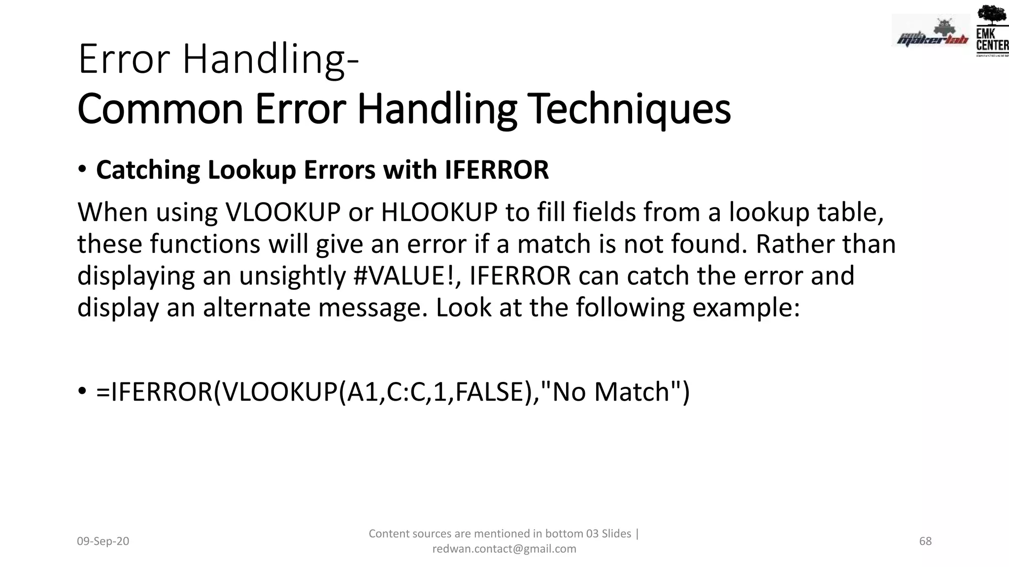 Error Handling-
Common Error Handling Techniques
• Catching Lookup Errors with IFERROR
When using VLOOKUP or HLOOKUP to fill fields from a lookup table,
these functions will give an error if a match is not found. Rather than
displaying an unsightly #VALUE!, IFERROR can catch the error and
display an alternate message. Look at the following example:
• =IFERROR(VLOOKUP(A1,C:C,1,FALSE),"No Match")
09-Sep-20
Content sources are mentioned in bottom 03 Slides |
redwan.contact@gmail.com
68
 