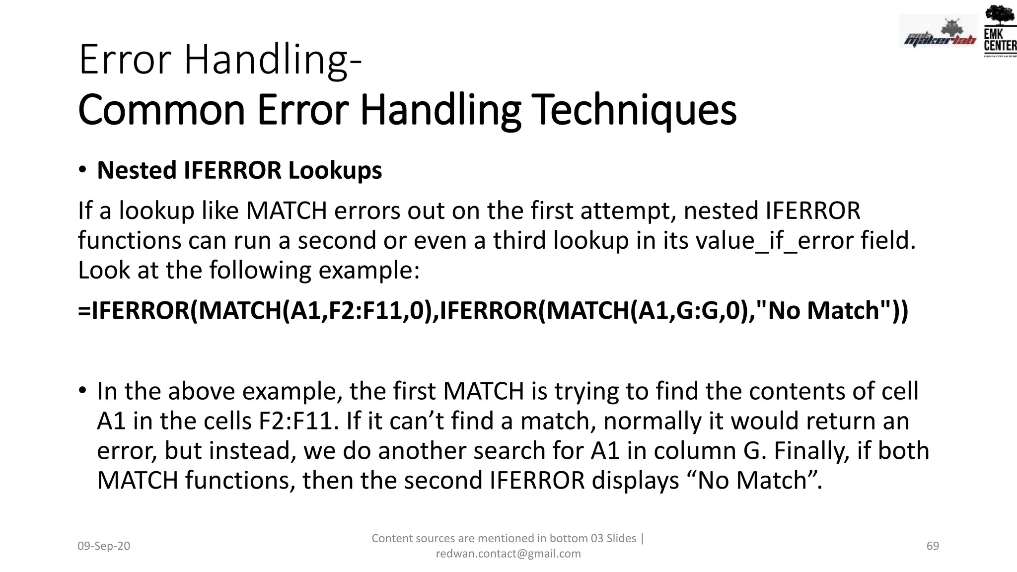 Error Handling-
Common Error Handling Techniques
• Nested IFERROR Lookups
If a lookup like MATCH errors out on the first attempt, nested IFERROR
functions can run a second or even a third lookup in its value_if_error field.
Look at the following example:
=IFERROR(MATCH(A1,F2:F11,0),IFERROR(MATCH(A1,G:G,0),"No Match"))
• In the above example, the first MATCH is trying to find the contents of cell
A1 in the cells F2:F11. If it can’t find a match, normally it would return an
error, but instead, we do another search for A1 in column G. Finally, if both
MATCH functions, then the second IFERROR displays “No Match”.
09-Sep-20
Content sources are mentioned in bottom 03 Slides |
redwan.contact@gmail.com
69
 