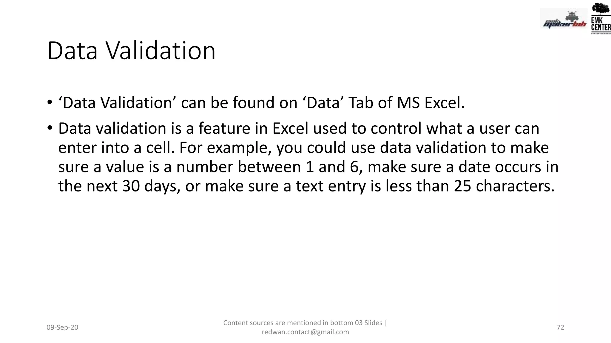 Data Validation
• ‘Data Validation’ can be found on ‘Data’ Tab of MS Excel.
• Data validation is a feature in Excel used to control what a user can
enter into a cell. For example, you could use data validation to make
sure a value is a number between 1 and 6, make sure a date occurs in
the next 30 days, or make sure a text entry is less than 25 characters.
09-Sep-20
Content sources are mentioned in bottom 03 Slides |
redwan.contact@gmail.com
72
 