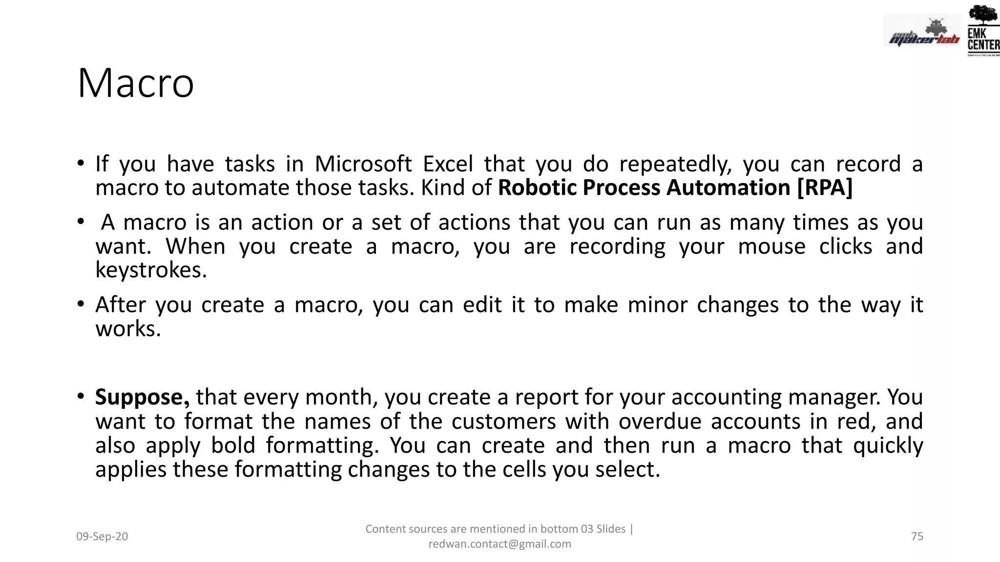 Macro
• If you have tasks in Microsoft Excel that you do repeatedly, you can record a
macro to automate those tasks. Kind of Robotic Process Automation [RPA]
• A macro is an action or a set of actions that you can run as many times as you
want. When you create a macro, you are recording your mouse clicks and
keystrokes.
• After you create a macro, you can edit it to make minor changes to the way it
works.
• Suppose, that every month, you create a report for your accounting manager. You
want to format the names of the customers with overdue accounts in red, and
also apply bold formatting. You can create and then run a macro that quickly
applies these formatting changes to the cells you select.
09-Sep-20
Content sources are mentioned in bottom 03 Slides |
redwan.contact@gmail.com
75
 