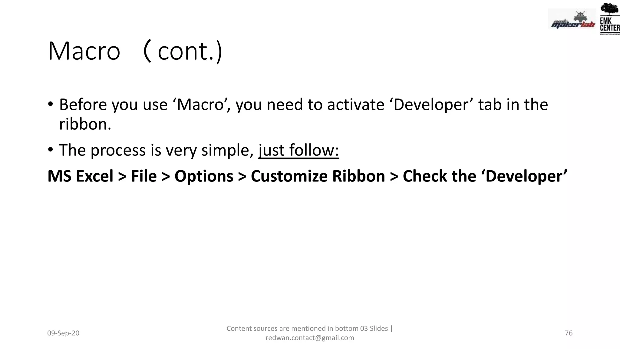 Macro (cont.)
• Before you use ‘Macro’, you need to activate ‘Developer’ tab in the
ribbon.
• The process is very simple, just follow:
MS Excel > File > Options > Customize Ribbon > Check the ‘Developer’
09-Sep-20
Content sources are mentioned in bottom 03 Slides |
redwan.contact@gmail.com
76
 
