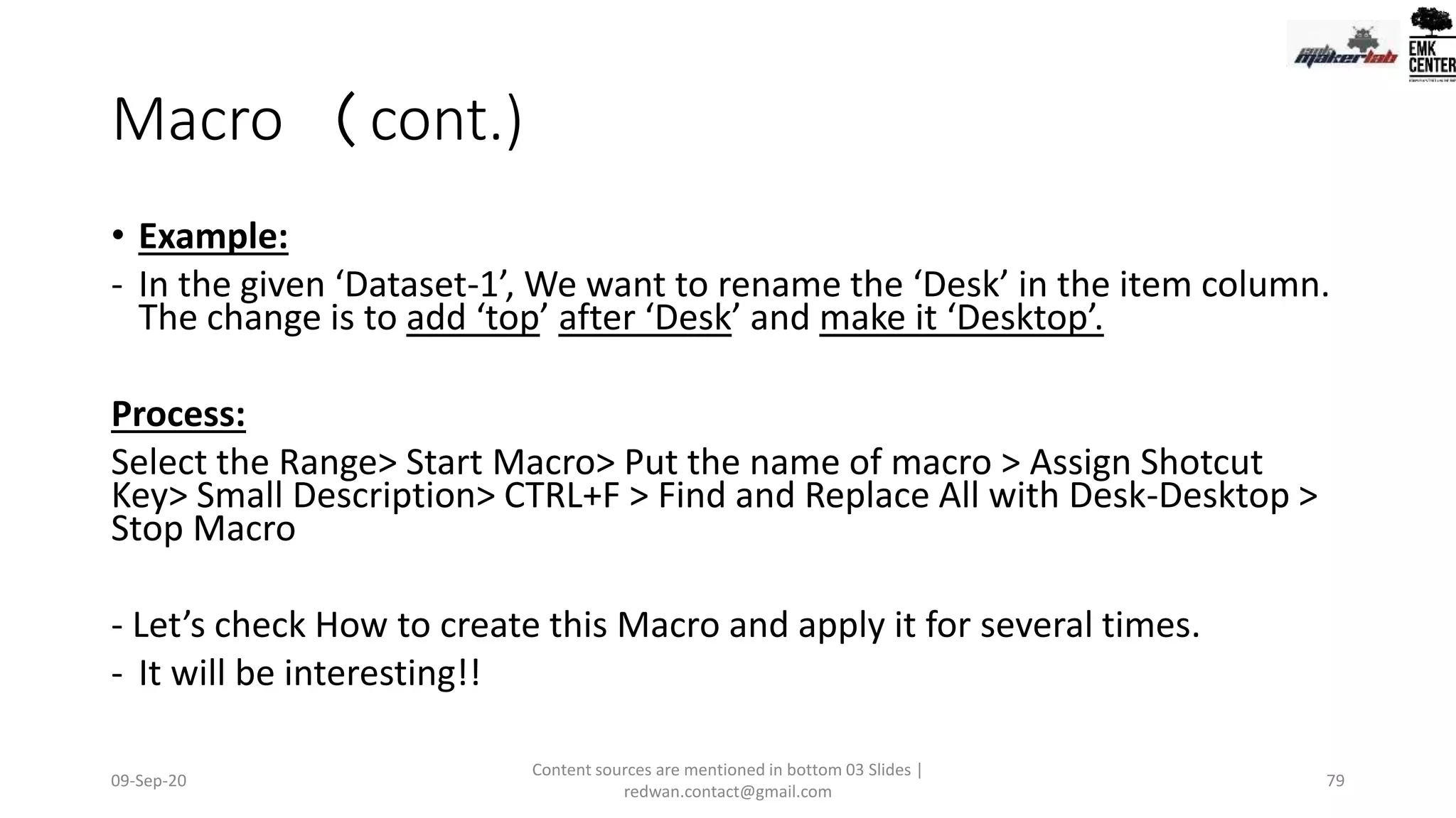 Macro (cont.)
• Example:
- In the given ‘Dataset-1’, We want to rename the ‘Desk’ in the item column.
The change is to add ‘top’ after ‘Desk’ and make it ‘Desktop’.
Process:
Select the Range> Start Macro> Put the name of macro > Assign Shotcut
Key> Small Description> CTRL+F > Find and Replace All with Desk-Desktop >
Stop Macro
- Let’s check How to create this Macro and apply it for several times.
- It will be interesting!!
09-Sep-20
Content sources are mentioned in bottom 03 Slides |
redwan.contact@gmail.com
79
 