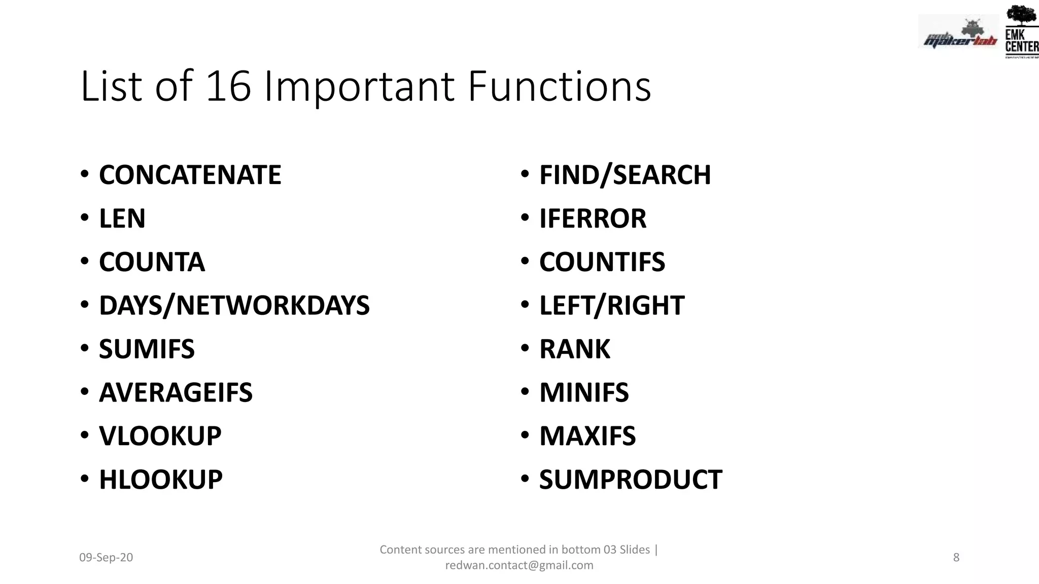 List of 16 Important Functions
• CONCATENATE
• LEN
• COUNTA
• DAYS/NETWORKDAYS
• SUMIFS
• AVERAGEIFS
• VLOOKUP
• HLOOKUP
• FIND/SEARCH
• IFERROR
• COUNTIFS
• LEFT/RIGHT
• RANK
• MINIFS
• MAXIFS
• SUMPRODUCT
09-Sep-20
Content sources are mentioned in bottom 03 Slides |
redwan.contact@gmail.com
8
 