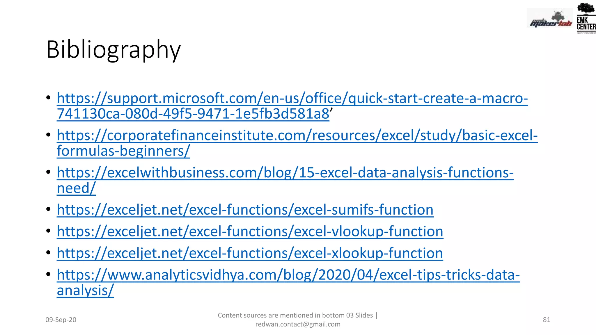 Bibliography
• https://support.microsoft.com/en-us/office/quick-start-create-a-macro-
741130ca-080d-49f5-9471-1e5fb3d581a8’
• https://corporatefinanceinstitute.com/resources/excel/study/basic-excel-
formulas-beginners/
• https://excelwithbusiness.com/blog/15-excel-data-analysis-functions-
need/
• https://exceljet.net/excel-functions/excel-sumifs-function
• https://exceljet.net/excel-functions/excel-vlookup-function
• https://exceljet.net/excel-functions/excel-xlookup-function
• https://www.analyticsvidhya.com/blog/2020/04/excel-tips-tricks-data-
analysis/
09-Sep-20
Content sources are mentioned in bottom 03 Slides |
redwan.contact@gmail.com
81
 