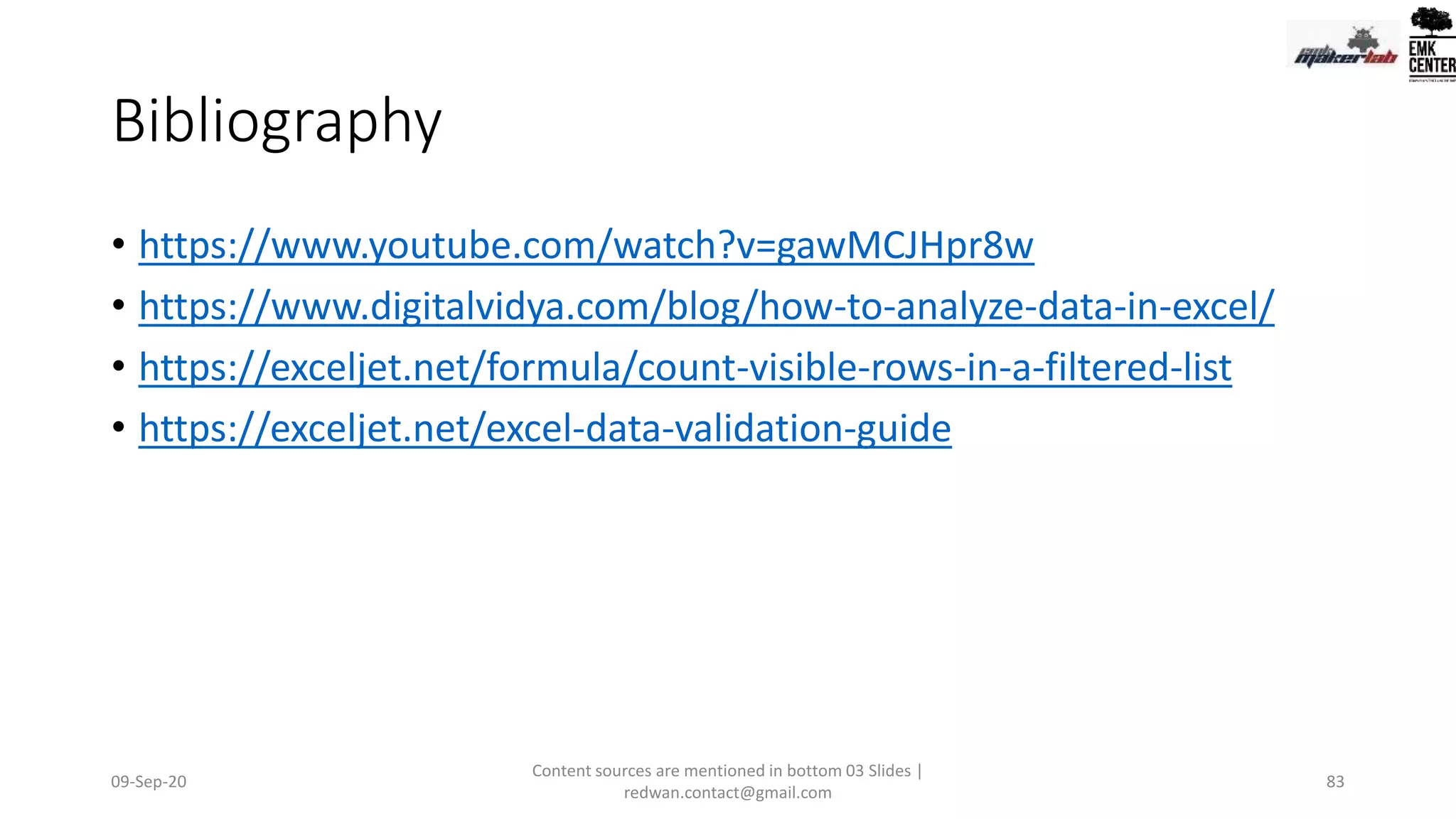 Bibliography
• https://www.youtube.com/watch?v=gawMCJHpr8w
• https://www.digitalvidya.com/blog/how-to-analyze-data-in-excel/
• https://exceljet.net/formula/count-visible-rows-in-a-filtered-list
• https://exceljet.net/excel-data-validation-guide
09-Sep-20
Content sources are mentioned in bottom 03 Slides |
redwan.contact@gmail.com
83
 