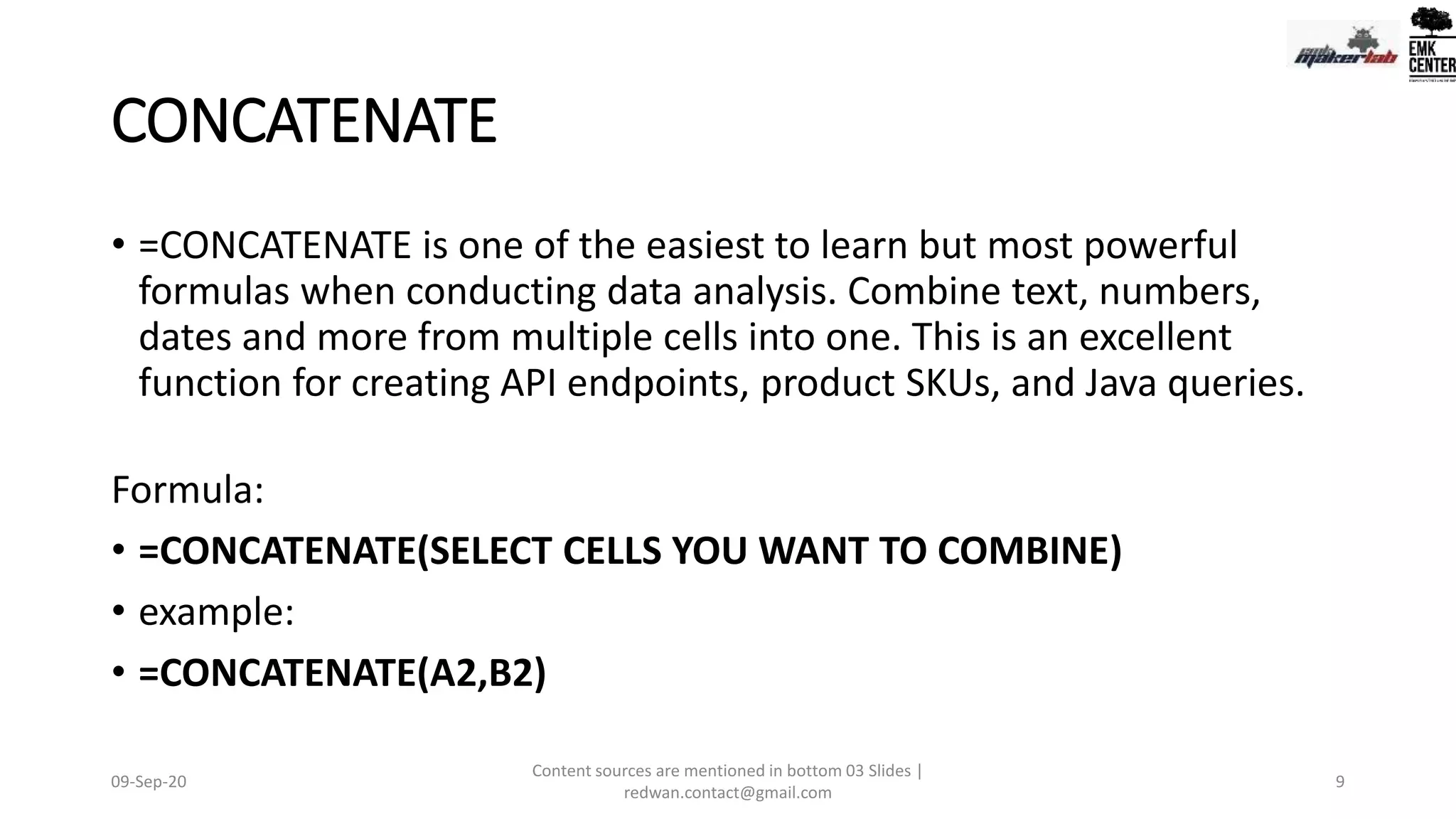 CONCATENATE
• =CONCATENATE is one of the easiest to learn but most powerful
formulas when conducting data analysis. Combine text, numbers,
dates and more from multiple cells into one. This is an excellent
function for creating API endpoints, product SKUs, and Java queries.
Formula:
• =CONCATENATE(SELECT CELLS YOU WANT TO COMBINE)
• example:
• =CONCATENATE(A2,B2)
09-Sep-20
Content sources are mentioned in bottom 03 Slides |
redwan.contact@gmail.com
9
 
