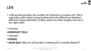 LEN
• =LEN quickly provides the number of characters in a given cell. LEN is
especially useful when trying to determine the differences between
different Unique Identifiers (UIDs), which are often lengthy and not in
the right order.
• Formula:
=LEN(SELECT CELL)
• example:
=LEN(A2)
• Quick Quiz: Why Len of any date is showing 05 in sample dataset?
09-Sep-20
Content sources are mentioned in bottom 03 Slides |
redwan.contact@gmail.com
10
 