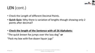 LEN (cont.)
• Check the Length of different Decimal Points.
• Quick Quiz: Why there is variation of lengths though showing only 2
points after decimal?
• Check the length of the Sentence with all 26 Alphabets:
“The quick brown fox jumps over the lazy dog” or
“Pack my box with five dozen liquor jugs”
09-Sep-20
Content sources are mentioned in bottom 03 Slides |
redwan.contact@gmail.com
11
 