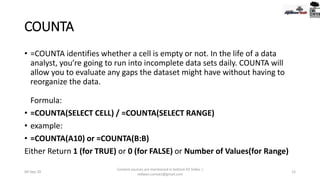 COUNTA
• =COUNTA identifies whether a cell is empty or not. In the life of a data
analyst, you’re going to run into incomplete data sets daily. COUNTA will
allow you to evaluate any gaps the dataset might have without having to
reorganize the data.
Formula:
• =COUNTA(SELECT CELL) / =COUNTA(SELECT RANGE)
• example:
• =COUNTA(A10) or =COUNTA(B:B)
Either Return 1 (for TRUE) or 0 (for FALSE) or Number of Values(for Range)
09-Sep-20
Content sources are mentioned in bottom 03 Slides |
redwan.contact@gmail.com
12
 