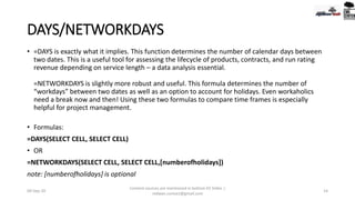 DAYS/NETWORKDAYS
• =DAYS is exactly what it implies. This function determines the number of calendar days between
two dates. This is a useful tool for assessing the lifecycle of products, contracts, and run rating
revenue depending on service length – a data analysis essential.
=NETWORKDAYS is slightly more robust and useful. This formula determines the number of
“workdays” between two dates as well as an option to account for holidays. Even workaholics
need a break now and then! Using these two formulas to compare time frames is especially
helpful for project management.
• Formulas:
=DAYS(SELECT CELL, SELECT CELL)
• OR
=NETWORKDAYS(SELECT CELL, SELECT CELL,[numberofholidays])
note: [numberofholidays] is optional
09-Sep-20
Content sources are mentioned in bottom 03 Slides |
redwan.contact@gmail.com
14
 