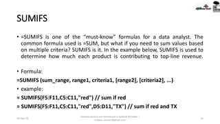 SUMIFS
• =SUMIFS is one of the “must-know” formulas for a data analyst. The
common formula used is =SUM, but what if you need to sum values based
on multiple criteria? SUMIFS is it. In the example below, SUMIFS is used to
determine how much each product is contributing to top-line revenue.
• Formula:
=SUMIFS (sum_range, range1, criteria1, [range2], [criteria2], ...)
• example:
= SUMIFS(F5:F11,C5:C11,"red") // sum if red
= SUMIFS(F5:F11,C5:C11,"red",D5:D11,"TX") // sum if red and TX
09-Sep-20
Content sources are mentioned in bottom 03 Slides |
redwan.contact@gmail.com
16
 
