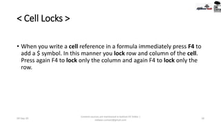 < Cell Locks >
• When you write a cell reference in a formula immediately press F4 to
add a $ symbol. In this manner you lock row and column of the cell.
Press again F4 to lock only the column and again F4 to lock only the
row.
09-Sep-20
Content sources are mentioned in bottom 03 Slides |
redwan.contact@gmail.com
18
 