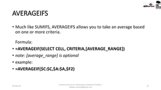 AVERAGEIFS
• Much like SUMIFS, AVERAGEIFS allows you to take an average based
on one or more criteria.
Formula:
• =AVERAGEIF(SELECT CELL, CRITERIA,[AVERAGE_RANGE])
• note: [average_range] is optional
• example:
• =AVERAGEIF($C:$C,$A:$A,$F2)
09-Sep-20
Content sources are mentioned in bottom 03 Slides |
redwan.contact@gmail.com
19
 