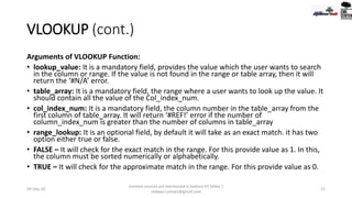 VLOOKUP (cont.)
Arguments of VLOOKUP Function:
• lookup_value: It is a mandatory field, provides the value which the user wants to search
in the column or range. If the value is not found in the range or table array, then it will
return the ‘#N/A’ error.
• table_array: It is a mandatory field, the range where a user wants to look up the value. It
should contain all the value of the Col_index_num.
• col_index_num: It is a mandatory field, the column number in the table_array from the
first column of table_array. It will return ‘#REF!’ error if the number of
column_index_num is greater than the number of columns in table_array
• range_lookup: It is an optional field, by default it will take as an exact match. it has two
option either true or false.
• FALSE – It will check for the exact match in the range. For this provide value as 1. In this,
the column must be sorted numerically or alphabetically.
• TRUE – It will check for the approximate match in the range. For this provide value as 0.
09-Sep-20
Content sources are mentioned in bottom 03 Slides |
redwan.contact@gmail.com
21
 