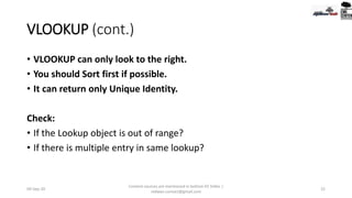 VLOOKUP (cont.)
• VLOOKUP can only look to the right.
• You should Sort first if possible.
• It can return only Unique Identity.
Check:
• If the Lookup object is out of range?
• If there is multiple entry in same lookup?
09-Sep-20
Content sources are mentioned in bottom 03 Slides |
redwan.contact@gmail.com
22
 