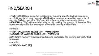 FIND/SEARCH
• =FIND/=SEARCH are powerful functions for isolating specific text within a data
set. Both are listed here because =FIND will return a case-sensitive match, i.e. if
you use FIND to query for “Big” you will only return Big=true results. But a
=SEARCH for “Big” will match with Big or big, making the query a bit broader. This
is particularly useful for looking for anomalies or unique identifiers.
Formula:
• =FIND(TEXT,WITHIN_TEXT,[START_NUMBER]) OR
=SEARCH(TEXT,WITHIN_TEXT,[START_NUMBER])
• note: [start_number] is optional and is used to indicate the starting cell in the text
to search
• example:
• =(FIND(“Central”, B2))
09-Sep-20
Content sources are mentioned in bottom 03 Slides |
redwan.contact@gmail.com
24
 