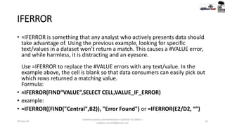IFERROR
• =IFERROR is something that any analyst who actively presents data should
take advantage of. Using the previous example, looking for specific
text/values in a dataset won’t return a match. This causes a #VALUE error,
and while harmless, it is distracting and an eyesore.
Use =IFERROR to replace the #VALUE errors with any text/value. In the
example above, the cell is blank so that data consumers can easily pick out
which rows returned a matching value.
Formula:
• =IFERROR(FIND“VALUE”,SELECT CELL,VALUE_IF_ERROR)
• example:
• =IFERROR((FIND("Central",B2)), "Error Found") or =IFERROR(E2/D2, “”)
09-Sep-20
Content sources are mentioned in bottom 03 Slides |
redwan.contact@gmail.com
25
 