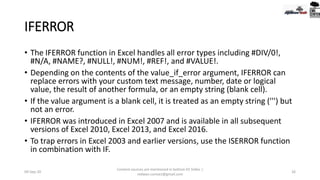 IFERROR
• The IFERROR function in Excel handles all error types including #DIV/0!,
#N/A, #NAME?, #NULL!, #NUM!, #REF!, and #VALUE!.
• Depending on the contents of the value_if_error argument, IFERROR can
replace errors with your custom text message, number, date or logical
value, the result of another formula, or an empty string (blank cell).
• If the value argument is a blank cell, it is treated as an empty string (''') but
not an error.
• IFERROR was introduced in Excel 2007 and is available in all subsequent
versions of Excel 2010, Excel 2013, and Excel 2016.
• To trap errors in Excel 2003 and earlier versions, use the ISERROR function
in combination with IF.
09-Sep-20
Content sources are mentioned in bottom 03 Slides |
redwan.contact@gmail.com
26
 