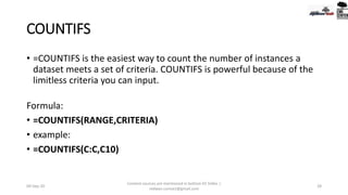 COUNTIFS
• =COUNTIFS is the easiest way to count the number of instances a
dataset meets a set of criteria. COUNTIFS is powerful because of the
limitless criteria you can input.
Formula:
• =COUNTIFS(RANGE,CRITERIA)
• example:
• =COUNTIFS(C:C,C10)
09-Sep-20
Content sources are mentioned in bottom 03 Slides |
redwan.contact@gmail.com
28
 