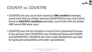 COUNTIF vs. COUNTIFS
• COUNTIF() lets you count items based on ONE condition (example,
count fruits that are yellow) whereas COUNTIFS() lets you count items
based on MULTIPLE conditions (example, count fruits that are yellow
AND round AND taste sour)
• COUNTIF() was the first iteration in Excel of this conditional formula.
A few versions later COUNTIFS() was introduced (along with SUMIFS
and AVERAGEIFS). COUNTIF() was then made obsolete but was kept
for backward compatibility with older spreadsheets
09-Sep-20
Content sources are mentioned in bottom 03 Slides |
redwan.contact@gmail.com
30
 