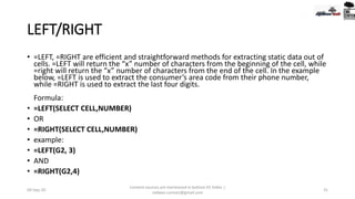 LEFT/RIGHT
• =LEFT, =RIGHT are efficient and straightforward methods for extracting static data out of
cells. =LEFT will return the “x” number of characters from the beginning of the cell, while
=right will return the “x” number of characters from the end of the cell. In the example
below, =LEFT is used to extract the consumer’s area code from their phone number,
while =RIGHT is used to extract the last four digits.
Formula:
• =LEFT(SELECT CELL,NUMBER)
• OR
• =RIGHT(SELECT CELL,NUMBER)
• example:
• =LEFT(G2, 3)
• AND
• =RIGHT(G2,4)
09-Sep-20
Content sources are mentioned in bottom 03 Slides |
redwan.contact@gmail.com
31
 