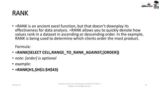 RANK
• =RANK is an ancient excel function, but that doesn’t downplay its
effectiveness for data analysis. =RANK allows you to quickly denote how
values rank in a dataset in ascending or descending order. In the example,
RANK is being used to determine which clients order the most product.
Formula:
• =RANK(SELECT CELL,RANGE_TO_RANK_AGAINST,[ORDER])
• note: [order] is optional
• example:
• =RANK(H1,$H$1:$H$43)
09-Sep-20
Content sources are mentioned in bottom 03 Slides |
redwan.contact@gmail.com
32
 