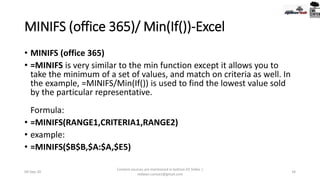 MINIFS (office 365)/ Min(If())-Excel
• MINIFS (office 365)
• =MINIFS is very similar to the min function except it allows you to
take the minimum of a set of values, and match on criteria as well. In
the example, =MINIFS/Min(If()) is used to find the lowest value sold
by the particular representative.
Formula:
• =MINIFS(RANGE1,CRITERIA1,RANGE2)
• example:
• =MINIFS($B$B,$A:$A,$E5)
09-Sep-20
Content sources are mentioned in bottom 03 Slides |
redwan.contact@gmail.com
34
 