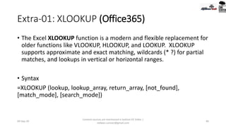 Extra-01: XLOOKUP (Office365)
• The Excel XLOOKUP function is a modern and flexible replacement for
older functions like VLOOKUP, HLOOKUP, and LOOKUP. XLOOKUP
supports approximate and exact matching, wildcards (* ?) for partial
matches, and lookups in vertical or horizontal ranges.
• Syntax
=XLOOKUP (lookup, lookup_array, return_array, [not_found],
[match_mode], [search_mode])
09-Sep-20
Content sources are mentioned in bottom 03 Slides |
redwan.contact@gmail.com
40
 