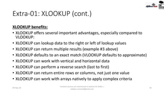 Extra-01: XLOOKUP (cont.)
XLOOKUP benefits:
• XLOOKUP offers several important advantages, especially compared to
VLOOKUP:
• XLOOKUP can lookup data to the right or left of lookup values
• XLOOKUP can return multiple results (example #3 above)
• XLOOKUP defaults to an exact match (VLOOKUP defaults to approximate)
• XLOOKUP can work with vertical and horizontal data
• XLOOKUP can perform a reverse search (last to first)
• XLOOKUP can return entire rows or columns, not just one value
• XLOOKUP can work with arrays natively to apply complex criteria
09-Sep-20
Content sources are mentioned in bottom 03 Slides |
redwan.contact@gmail.com
50
 