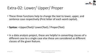 Extra-02: Lower/ Upper/ Proper
• These three functions help to change the text to lower, upper, and
sentence case respectively (First letter of each word capital).
• Syntax: =Upper(Text)/ Lower(Text) / Proper(Text)
• In a data analysis project, these are helpful in converting classes of a
different case to a single case else these are considered as different
classes of the given feature.
09-Sep-20
Content sources are mentioned in bottom 03 Slides |
redwan.contact@gmail.com
52
 