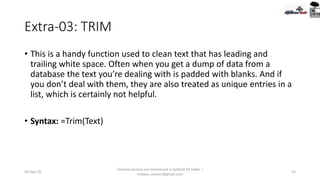 Extra-03: TRIM
• This is a handy function used to clean text that has leading and
trailing white space. Often when you get a dump of data from a
database the text you’re dealing with is padded with blanks. And if
you don’t deal with them, they are also treated as unique entries in a
list, which is certainly not helpful.
• Syntax: =Trim(Text)
09-Sep-20
Content sources are mentioned in bottom 03 Slides |
redwan.contact@gmail.com
53
 