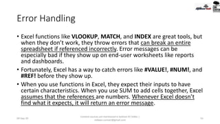 Error Handling
• Excel functions like VLOOKUP, MATCH, and INDEX are great tools, but
when they don’t work, they throw errors that can break an entire
spreadsheet if referenced incorrectly. Error messages can be
especially bad if they show up on end-user worksheets like reports
and dashboards.
• Fortunately, Excel has a way to catch errors like #VALUE!, #NUM!, and
#REF! before they show up.
• When you use functions in Excel, they expect their inputs to have
certain characteristics. When you use SUM to add cells together, Excel
assumes that the references are numbers. Whenever Excel doesn’t
find what it expects, it will return an error message.
09-Sep-20
Content sources are mentioned in bottom 03 Slides |
redwan.contact@gmail.com
55
 