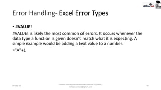 Error Handling- Excel Error Types
• #VALUE!
#VALUE! is likely the most common of errors. It occurs whenever the
data type a function is given doesn’t match what it is expecting. A
simple example would be adding a text value to a number:
="A"+1
09-Sep-20
Content sources are mentioned in bottom 03 Slides |
redwan.contact@gmail.com
56
 