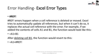 Error Handling- Excel Error Types
• #REF!
#REF! errors happen when a cell reference is deleted or moved. Excel
tries to automatically update all references, but when it can’t do so, it
replaces the actual cell reference with the error. For example, if we
added the contents of cells A1 and B1, the function would look like this:
• =A1+B1
After deleting cell B1, the function would revert to this:
• =A1+#REF!
09-Sep-20
Content sources are mentioned in bottom 03 Slides |
redwan.contact@gmail.com
57
 