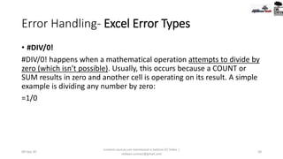 Error Handling- Excel Error Types
• #DIV/0!
#DIV/0! happens when a mathematical operation attempts to divide by
zero (which isn’t possible). Usually, this occurs because a COUNT or
SUM results in zero and another cell is operating on its result. A simple
example is dividing any number by zero:
=1/0
09-Sep-20
Content sources are mentioned in bottom 03 Slides |
redwan.contact@gmail.com
58
 