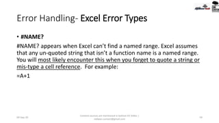 Error Handling- Excel Error Types
• #NAME?
#NAME? appears when Excel can’t find a named range. Excel assumes
that any un-quoted string that isn’t a function name is a named range.
You will most likely encounter this when you forget to quote a string or
mis-type a cell reference. For example:
=A+1
09-Sep-20
Content sources are mentioned in bottom 03 Slides |
redwan.contact@gmail.com
59
 