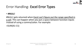 Error Handling- Excel Error Types
• #NULL!
#NULL! gets returned when Excel can’t figure out the range specified in
a cell. This can happen when you put a space between function inputs
instead of using a comma/colon. For example:
=SUM(A1 C1)
09-Sep-20
Content sources are mentioned in bottom 03 Slides |
redwan.contact@gmail.com
60
 